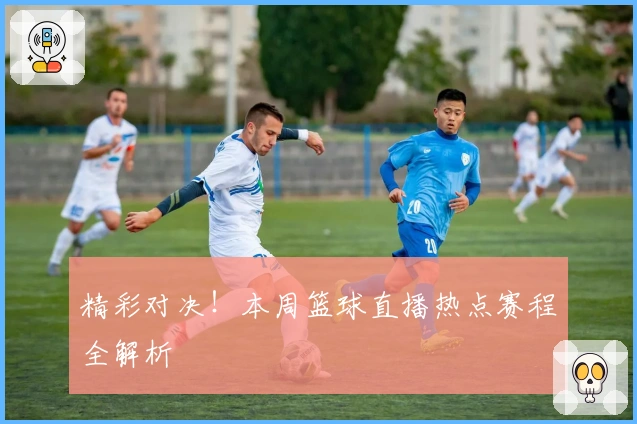 精彩对决！本周篮球直播热点赛程全解析