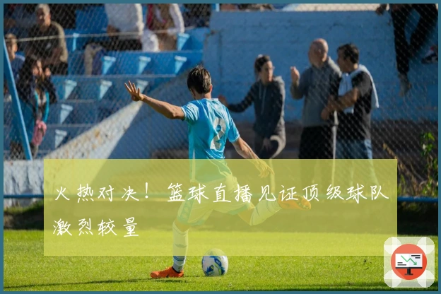 火热对决！篮球直播见证顶级球队激烈较量