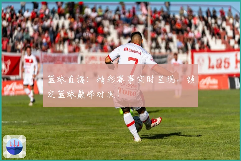 篮球直播：精彩赛事实时呈现，锁定篮球巅峰对决！