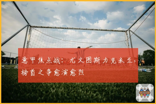 意甲焦点战：尤文图斯力克米兰，榜首之争愈演愈烈