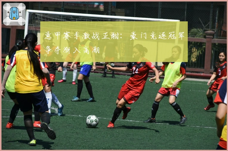 意甲赛季激战正酣：豪门竞逐冠军争夺渐入高潮