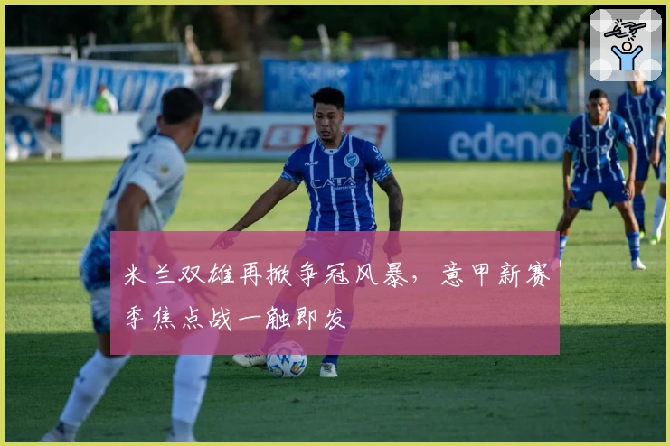 米兰双雄再掀争冠风暴，意甲新赛季焦点战一触即发