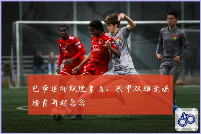 巴萨逆转取胜皇马，西甲双雄竞逐榜首再起悬念