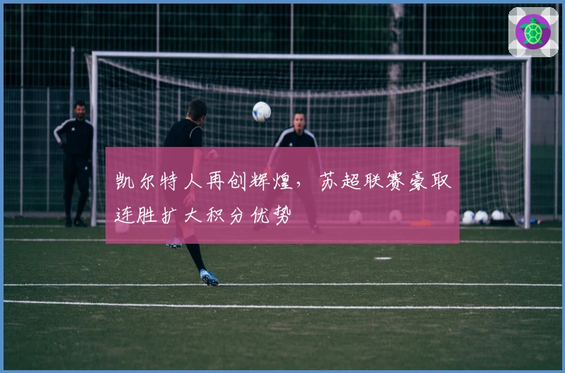 凯尔特人再创辉煌，苏超联赛豪取连胜扩大积分优势